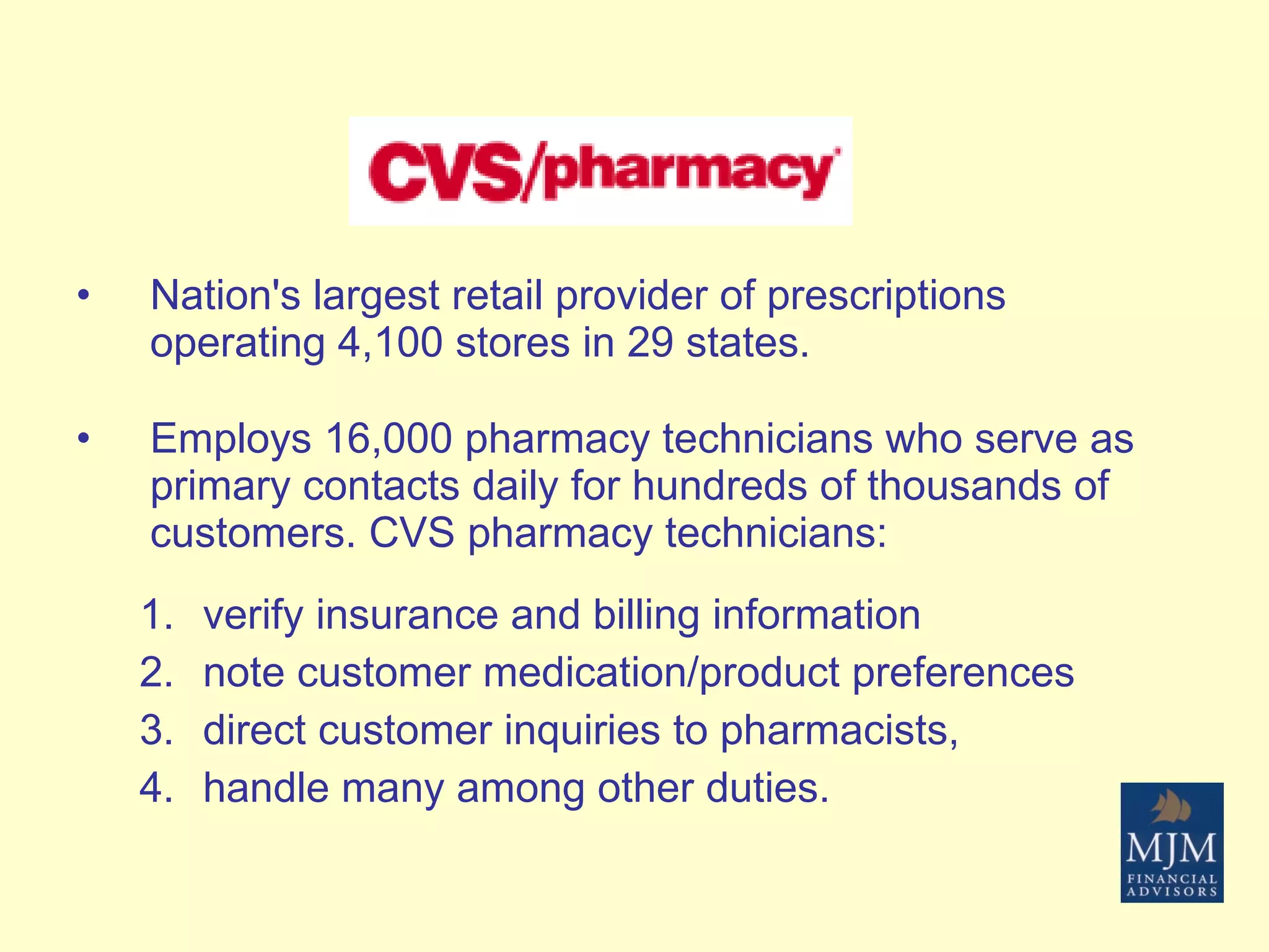 Nation's largest retail provider of prescriptions operating 4,100 stores in 29 states.  Employs 16,000 pharmacy technicians who serve as primary contacts daily for hundreds of thousands of customers. CVS pharmacy technicians: verify insurance and billing information note customer medication/product preferences direct customer inquiries to pharmacists,  handle many among other duties.  