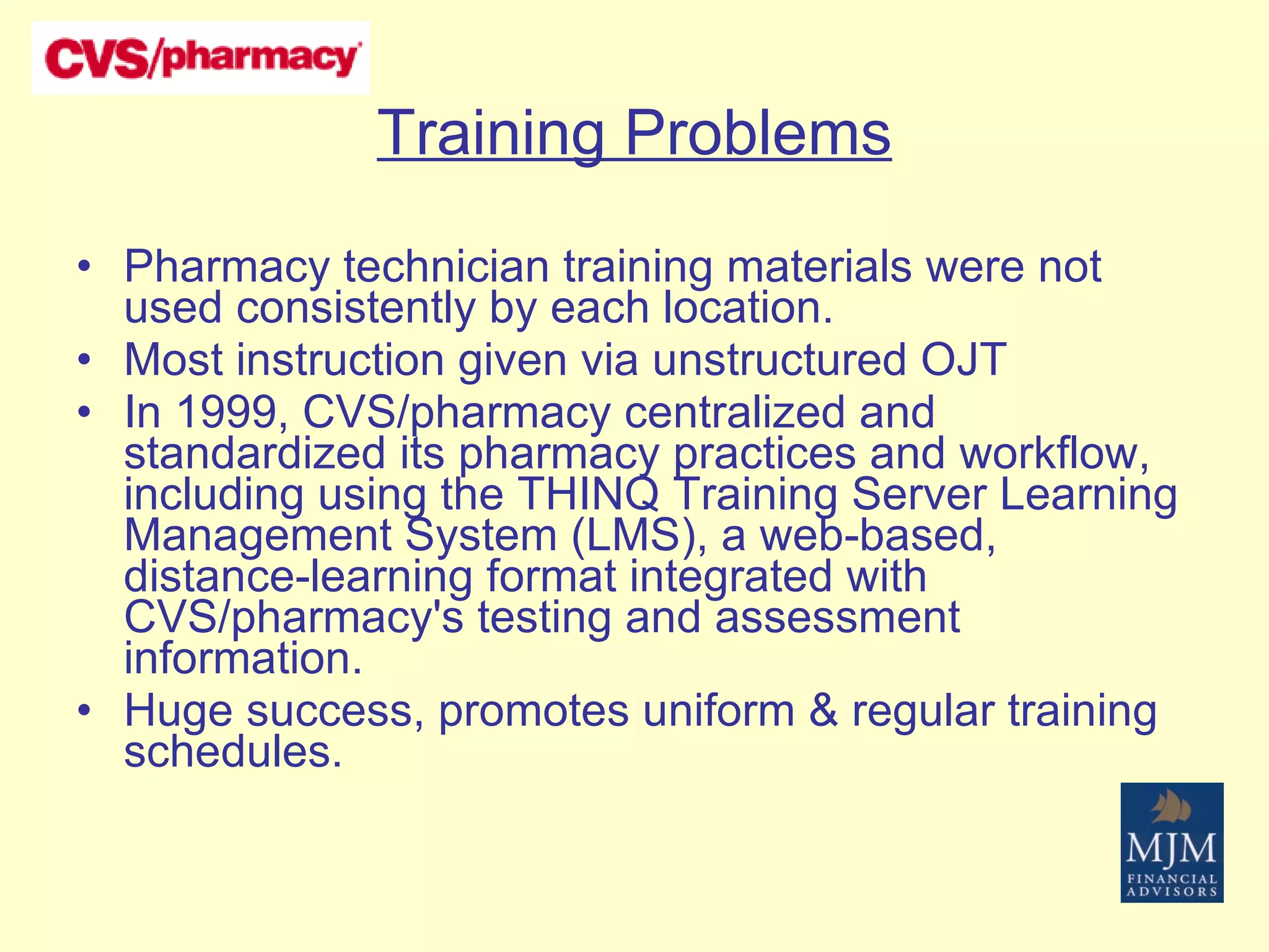 Training Problems Pharmacy technician training materials were not used consistently by each location. Most instruction given via unstructured OJT In 1999, CVS/pharmacy centralized and standardized its pharmacy practices and workflow, including using the THINQ Training Server Learning Management System (LMS), a web-based, distance-learning format integrated with CVS/pharmacy's testing and assessment information.  Huge success, promotes uniform & regular training schedules. 
