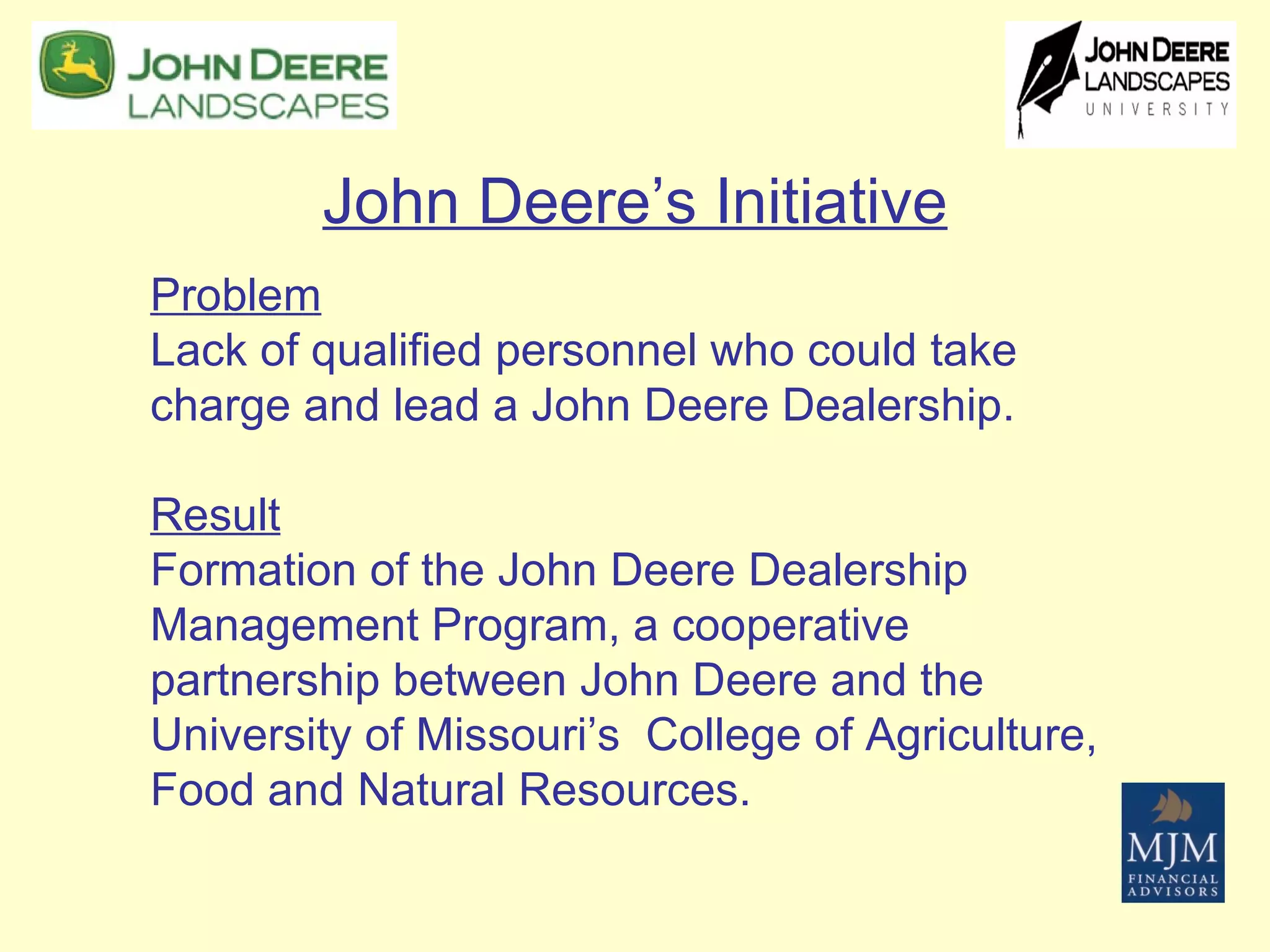 John Deere’s Initiative Problem   Lack of qualified personnel who could take charge and lead a John Deere Dealership. Result   Formation of the John Deere Dealership Management Program, a cooperative partnership between John Deere and the University of Missouri’s  College of Agriculture, Food and Natural Resources.  