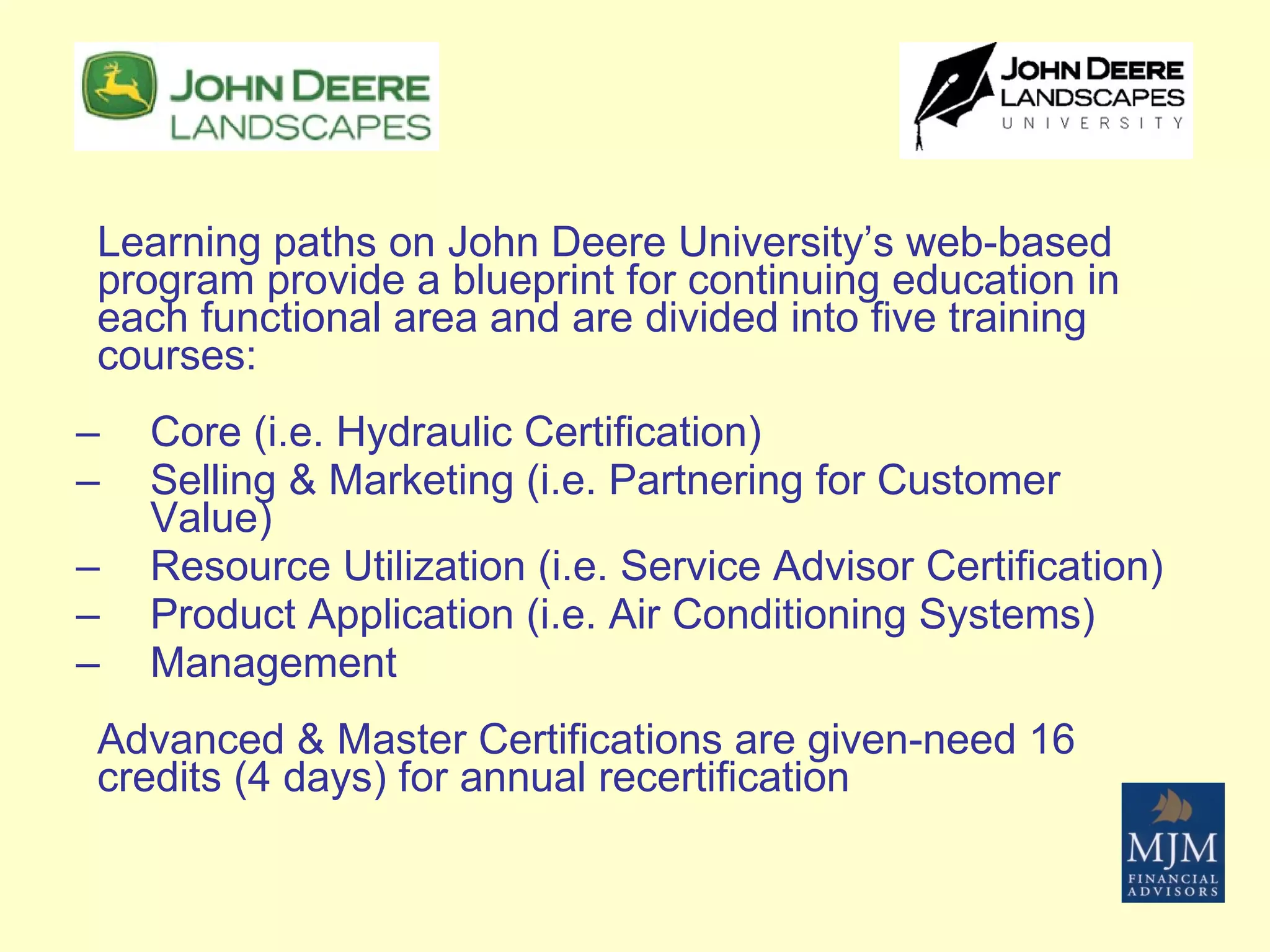 Learning paths on John Deere University’s web-based program provide a blueprint for continuing education in each functional area and are divided into five training courses: Core (i.e. Hydraulic Certification) Selling & Marketing (i.e. Partnering for Customer Value) Resource Utilization (i.e. Service Advisor Certification) Product Application (i.e. Air Conditioning Systems) Management Advanced & Master Certifications are given-need 16 credits (4 days) for annual recertification 