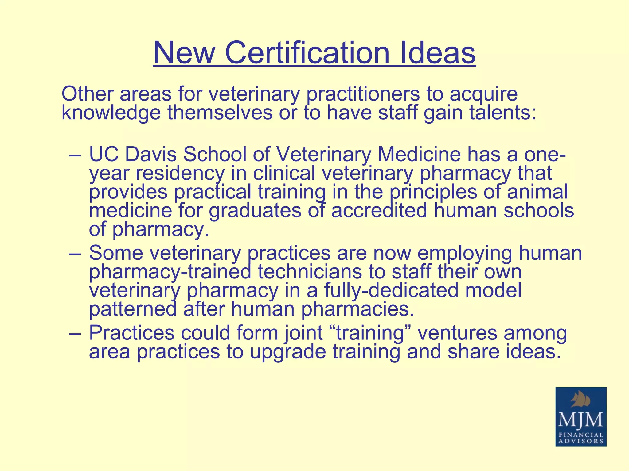 New Certification Ideas Other areas for veterinary practitioners to acquire knowledge themselves or to have staff gain talents: UC Davis School of Veterinary Medicine has a one-year residency in clinical veterinary pharmacy that provides practical training in the principles of animal medicine for graduates of accredited human schools of pharmacy. Some veterinary practices are now employing human pharmacy-trained technicians to staff their own veterinary pharmacy in a fully-dedicated model patterned after human pharmacies. Practices could form joint “training” ventures among area practices to upgrade training and share ideas.  