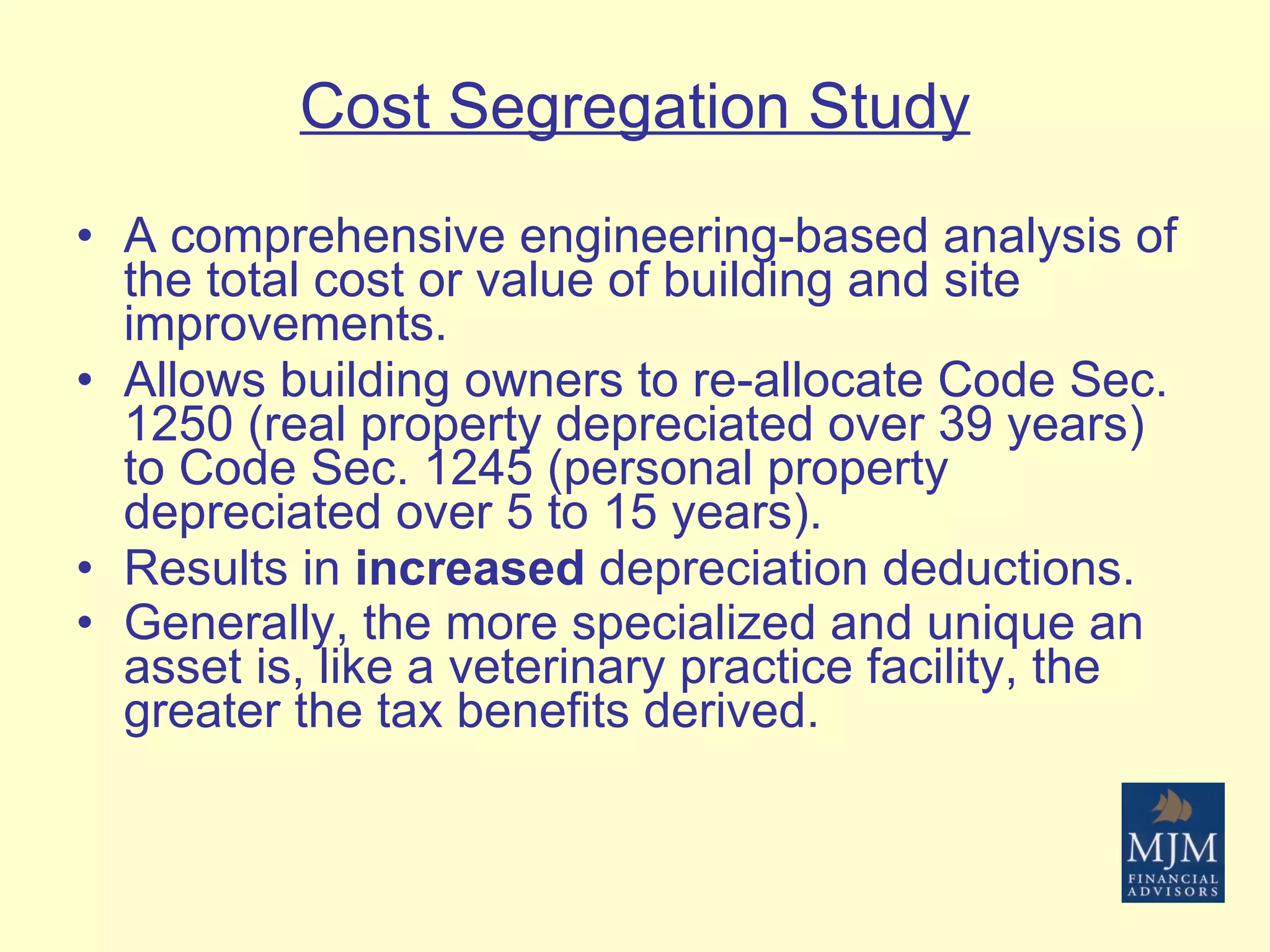 Cost Segregation Study A comprehensive engineering-based analysis of the total cost or value of building and site improvements. Allows building owners to re-allocate Code Sec. 1250 (real property depreciated over 39 years) to Code Sec. 1245 (personal property depreciated over 5 to 15 years). Results in  increased  depreciation deductions. Generally, the more specialized and unique an asset is, like a veterinary practice facility, the greater the tax benefits derived.   
