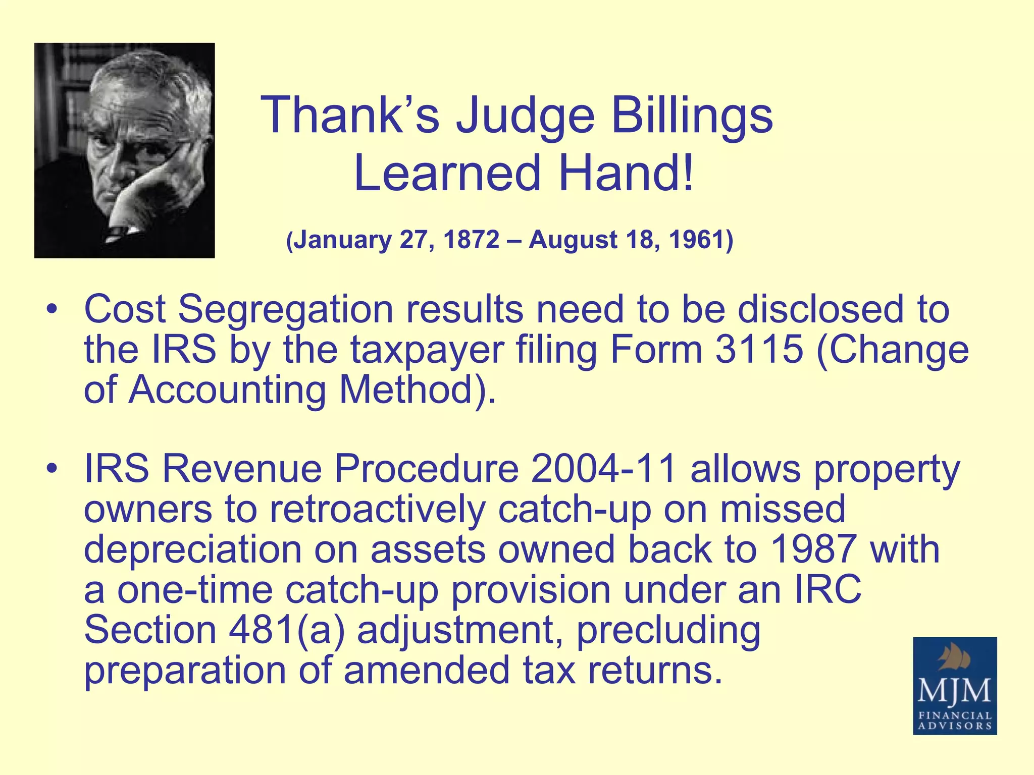 Thank’s Judge Billings  Learned Hand! ( January 27, 1872 – August 18, 1961)   Cost Segregation results need to be disclosed to the IRS by the taxpayer filing Form 3115 (Change of Accounting Method). IRS Revenue Procedure 2004-11 allows property owners to retroactively catch-up on missed depreciation on assets owned back to 1987 with a one-time catch-up provision under an IRC Section 481(a) adjustment, precluding preparation of amended tax returns. 