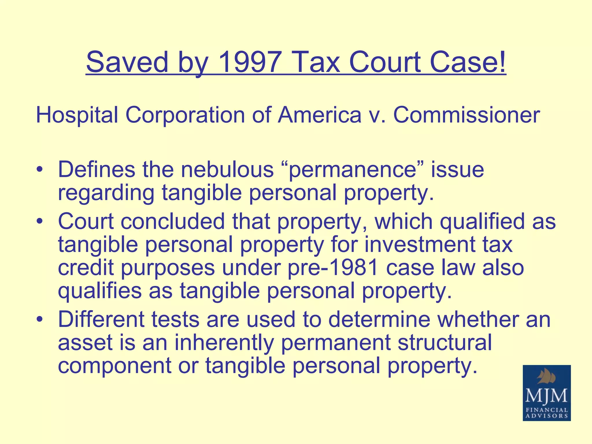 Saved by 1997 Tax Court Case! Hospital Corporation of America v. Commissioner Defines the nebulous “permanence” issue regarding tangible personal property.  Court concluded that property, which qualified as tangible personal property for investment tax credit purposes under pre-1981 case law also qualifies as tangible personal property.  Different tests are used to determine whether an asset is an inherently permanent structural component or tangible personal property. 