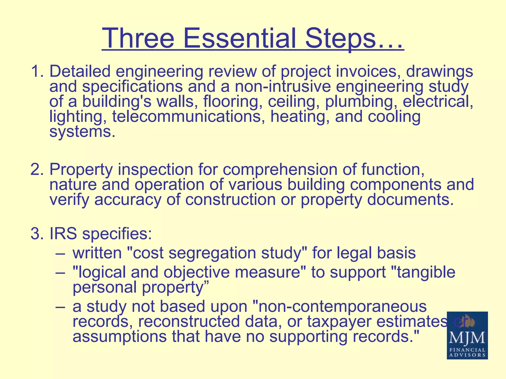 Three Essential Steps… Detailed engineering review of project invoices, drawings and specifications and a non-intrusive engineering study of a building's walls, flooring, ceiling, plumbing, electrical, lighting, telecommunications, heating, and cooling systems. Property inspection for comprehension of function, nature and operation of various building components and verify accuracy of construction or property documents. IRS specifies: written "cost segregation study" for legal basis "logical and objective measure" to support "tangible personal property” a study not based upon "non-contemporaneous records, reconstructed data, or taxpayer estimates or assumptions that have no supporting records." 