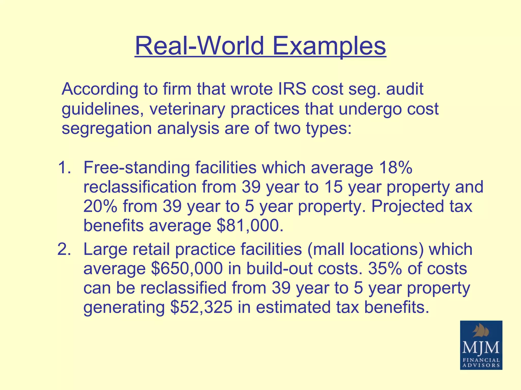 Real-World Examples According to firm that wrote IRS cost seg. audit guidelines, veterinary practices that undergo cost segregation analysis are of two types: Free-standing facilities which average 18% reclassification from 39 year to 15 year property and 20% from 39 year to 5 year property. Projected tax benefits average $81,000. Large retail practice facilities (mall locations) which average $650,000 in build-out costs. 35% of costs can be reclassified from 39 year to 5 year property generating $52,325 in estimated tax benefits. 