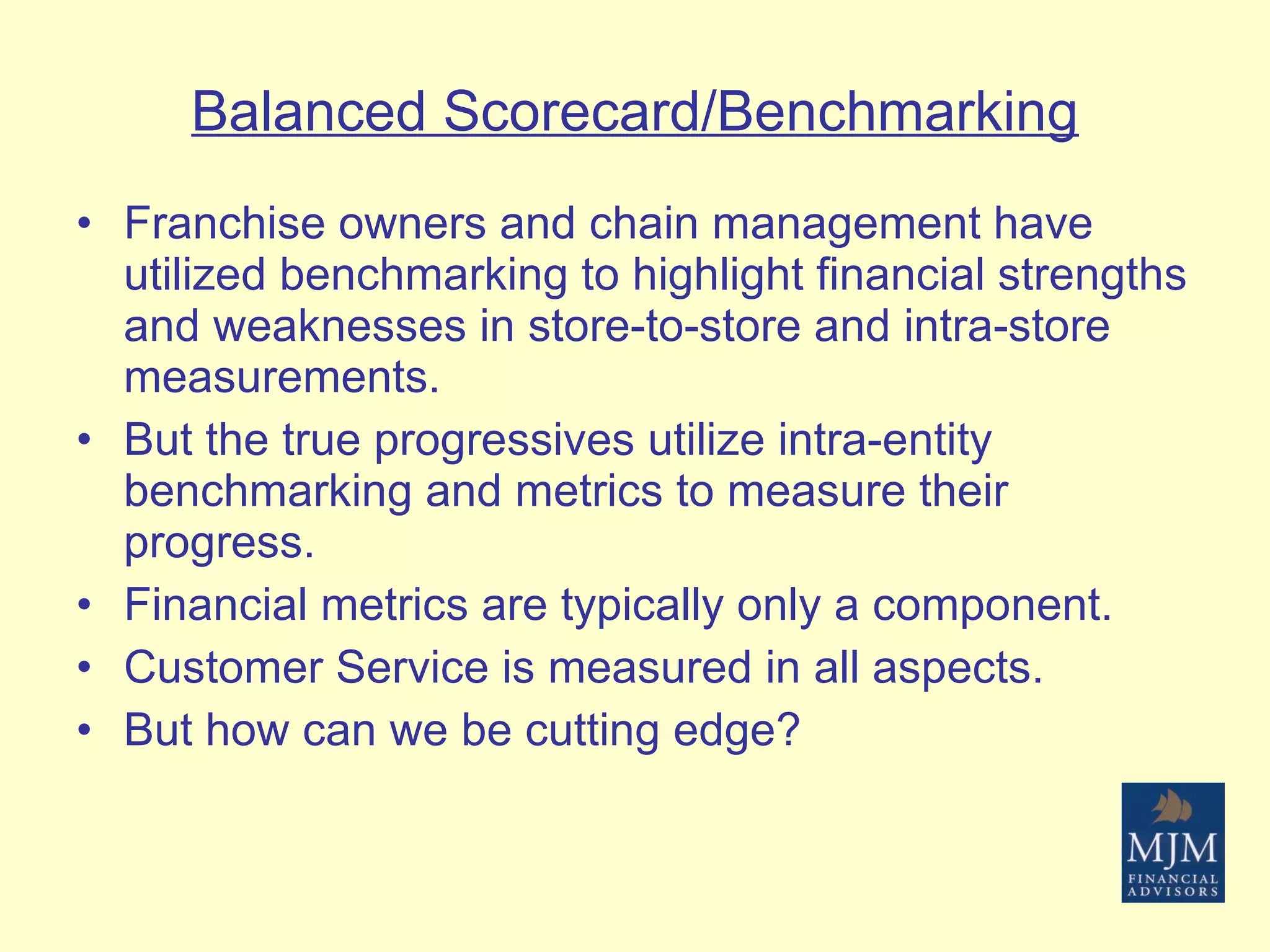 Balanced Scorecard/Benchmarking Franchise owners and chain management have utilized benchmarking to highlight financial strengths and weaknesses in store-to-store and intra-store measurements. But the true progressives utilize intra-entity benchmarking and metrics to measure their progress. Financial metrics are typically only a component. Customer Service is measured in all aspects. But how can we be cutting edge? 