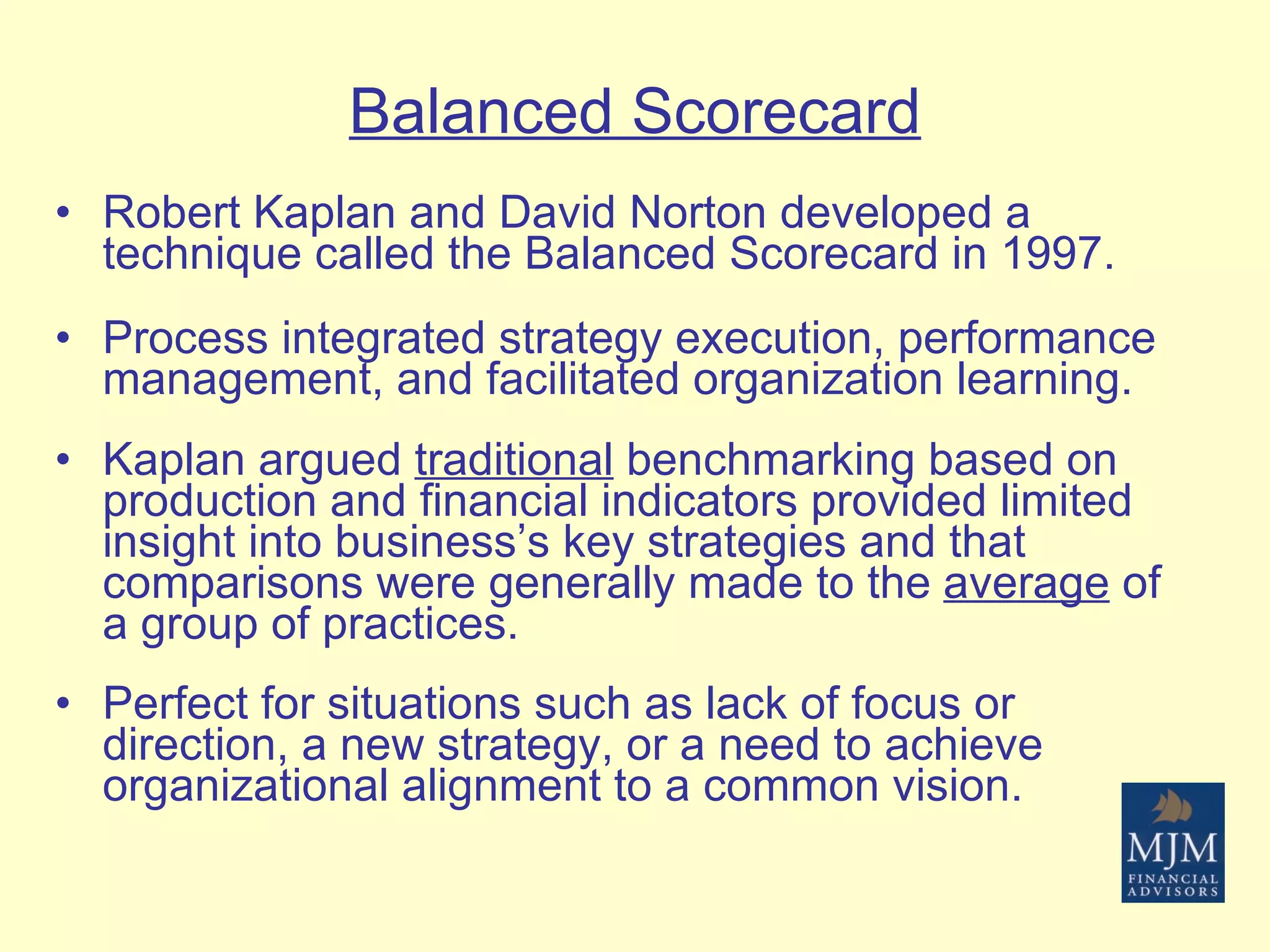Balanced Scorecard Robert Kaplan and David Norton developed a technique called the Balanced Scorecard in 1997. Process integrated strategy execution, performance management, and facilitated organization learning. Kaplan argued  traditional  benchmarking based on production and financial indicators provided limited insight into business’s key strategies and that comparisons were generally made to the  average  of a group of practices. Perfect for situations such as lack of focus or direction, a new strategy, or a need to achieve organizational alignment to a common vision.   