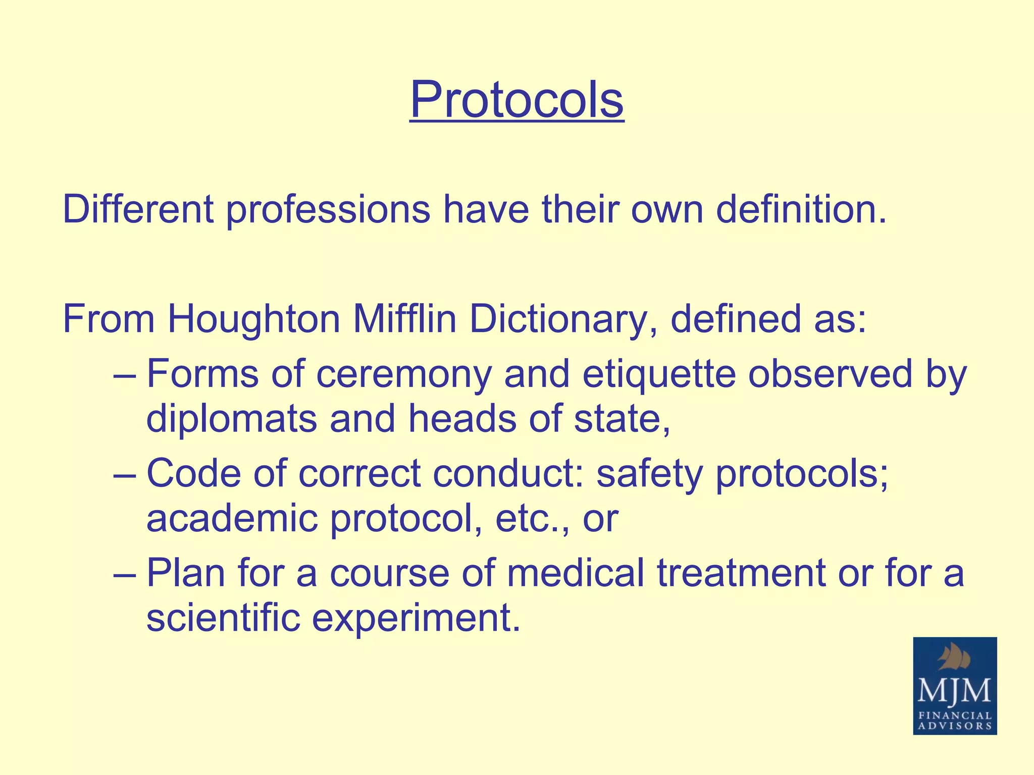 Protocols Different professions have their own definition.  From Houghton Mifflin Dictionary, defined as: Forms of ceremony and etiquette observed by diplomats and heads of state,  Code of correct conduct: safety protocols; academic protocol, etc., or Plan for a course of medical treatment or for a scientific experiment. 