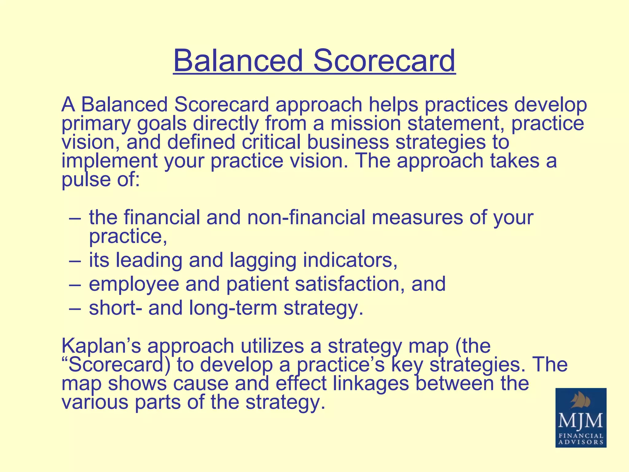 Balanced Scorecard A Balanced Scorecard approach helps practices develop primary goals directly from a mission statement, practice vision, and defined critical business strategies to implement your practice vision. The approach takes a pulse of: the financial and non-financial measures of your practice,  its leading and lagging indicators,  employee and patient satisfaction, and short- and long-term strategy. Kaplan’s approach utilizes a strategy map (the “Scorecard) to develop a practice’s key strategies. The map shows cause and effect linkages between the various parts of the strategy. 