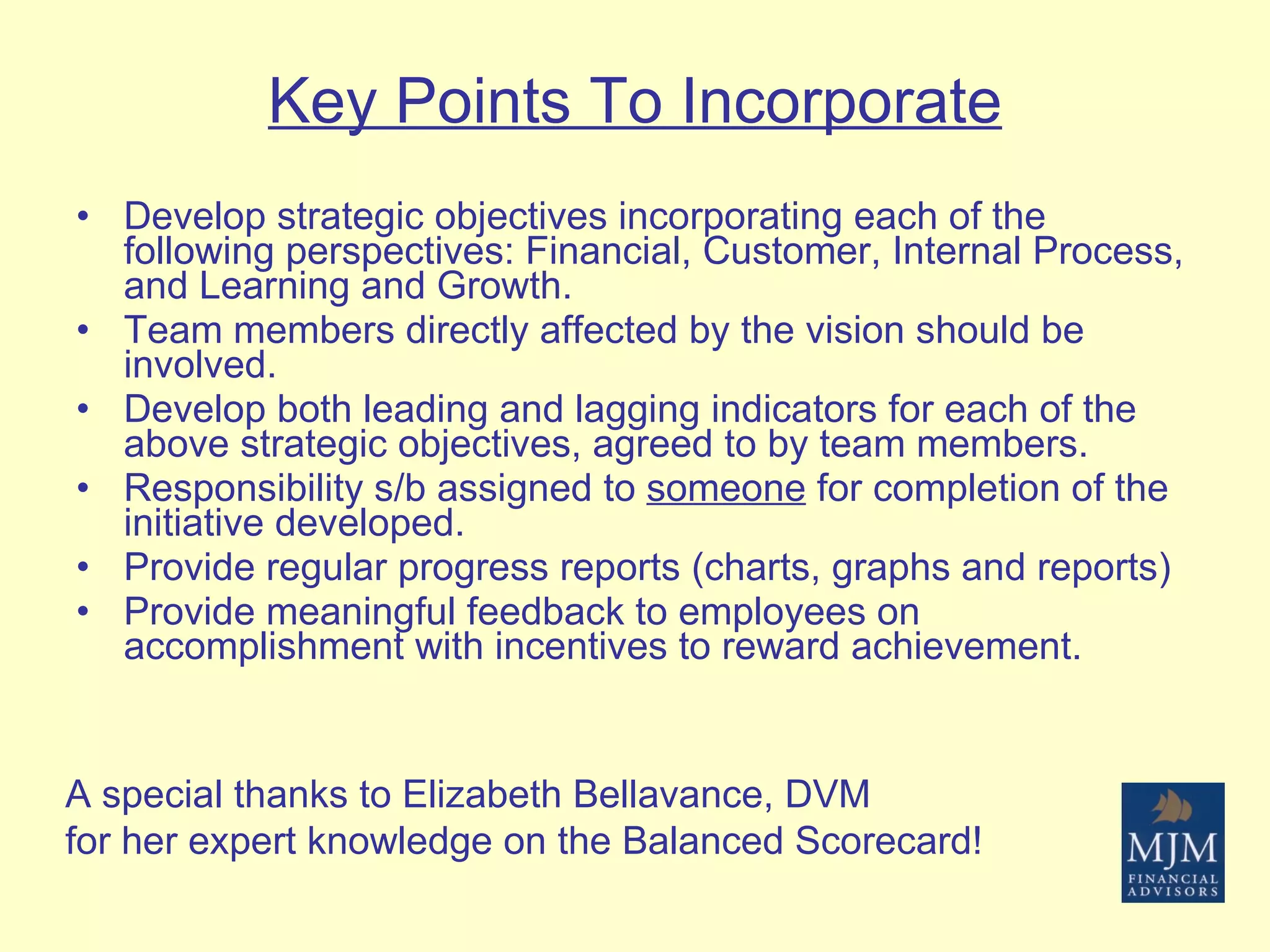 Key Points To Incorporate Develop strategic objectives incorporating each of the following perspectives: Financial, Customer, Internal Process, and Learning and Growth. Team members directly affected by the vision should be involved. Develop both leading and lagging indicators for each of the above strategic objectives, agreed to by team members. Responsibility s/b assigned to  someone  for completion of the initiative developed. Provide regular progress reports (charts, graphs and reports) Provide meaningful feedback to employees on accomplishment with incentives to reward achievement. A special thanks to Elizabeth Bellavance, DVM for her expert knowledge on the Balanced Scorecard! 