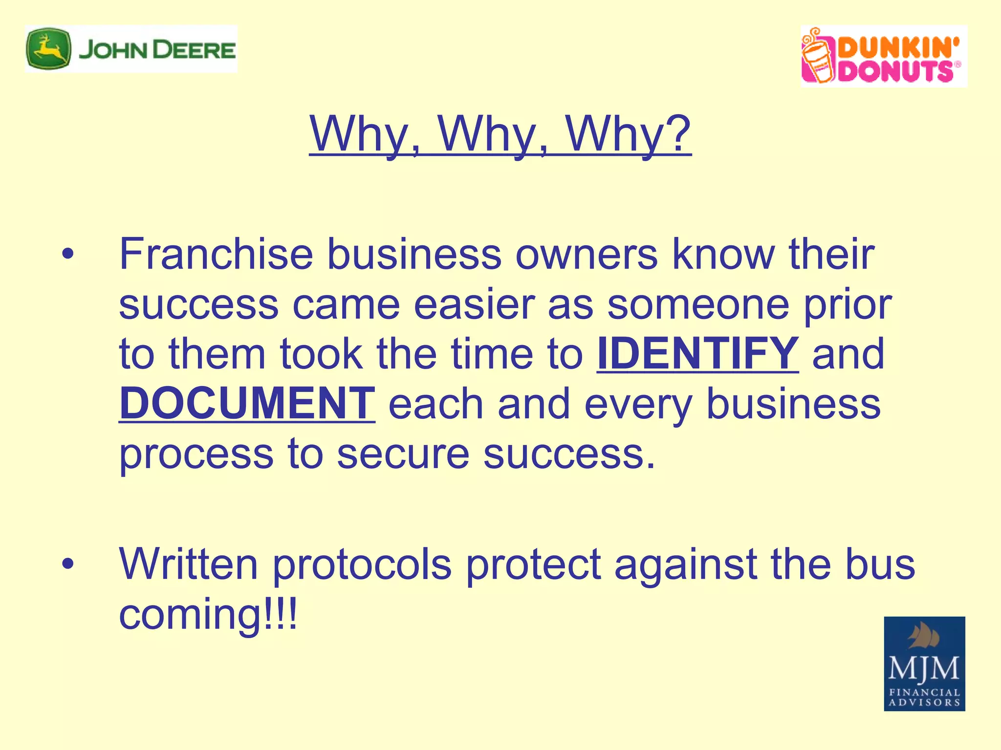Why, Why, Why? Franchise business owners know their success came easier as someone prior to them took the time to  IDENTIFY  and  DOCUMENT  each and every business process to secure success. Written protocols protect against the bus coming!!! 