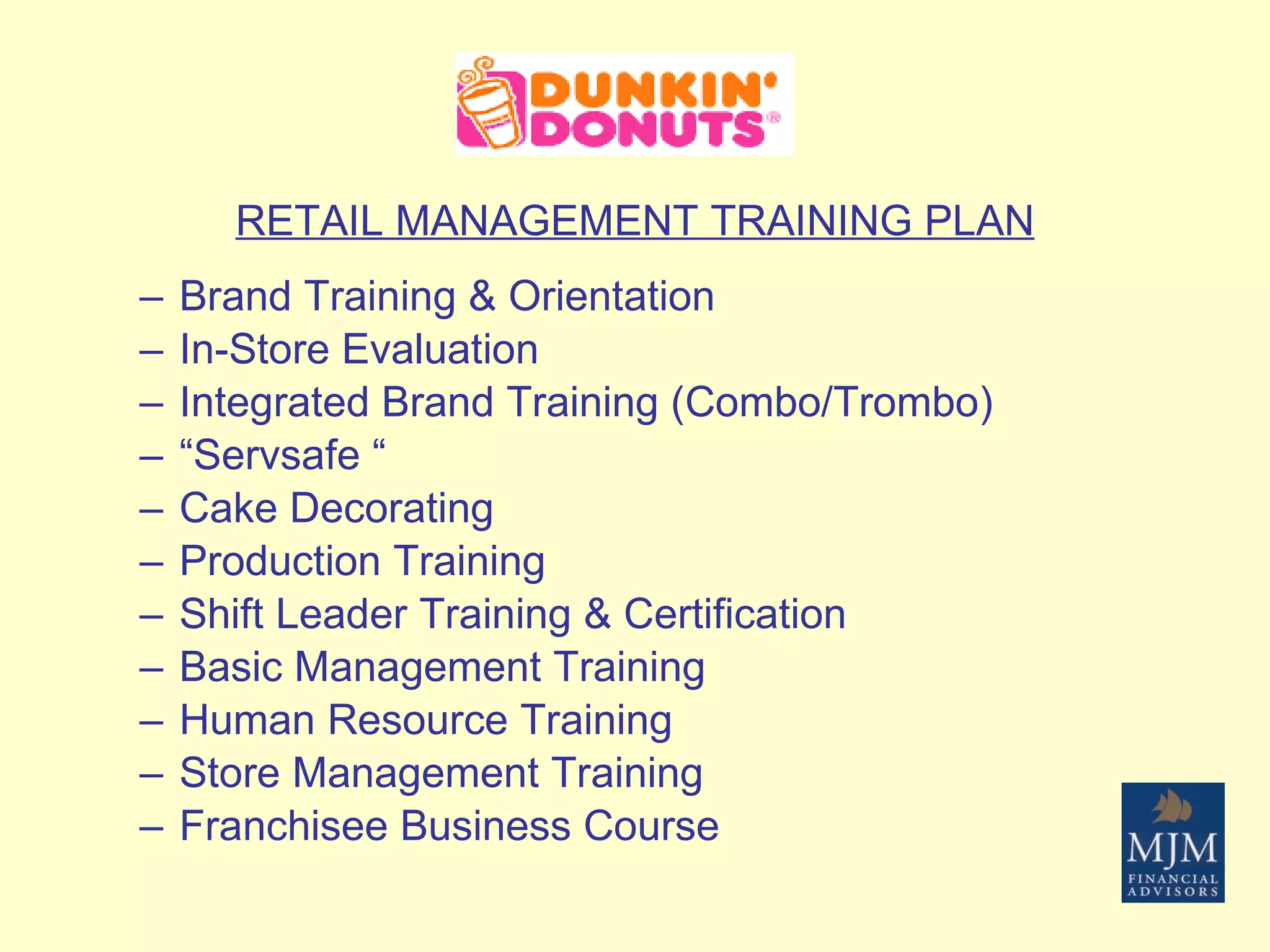 RETAIL MANAGEMENT TRAINING PLAN Brand Training & Orientation  In-Store Evaluation  Integrated Brand Training (Combo/Trombo)  “ Servsafe “ Cake Decorating  Production Training  Shift Leader Training & Certification  Basic Management Training  Human Resource Training  Store Management Training  Franchisee Business Course  
