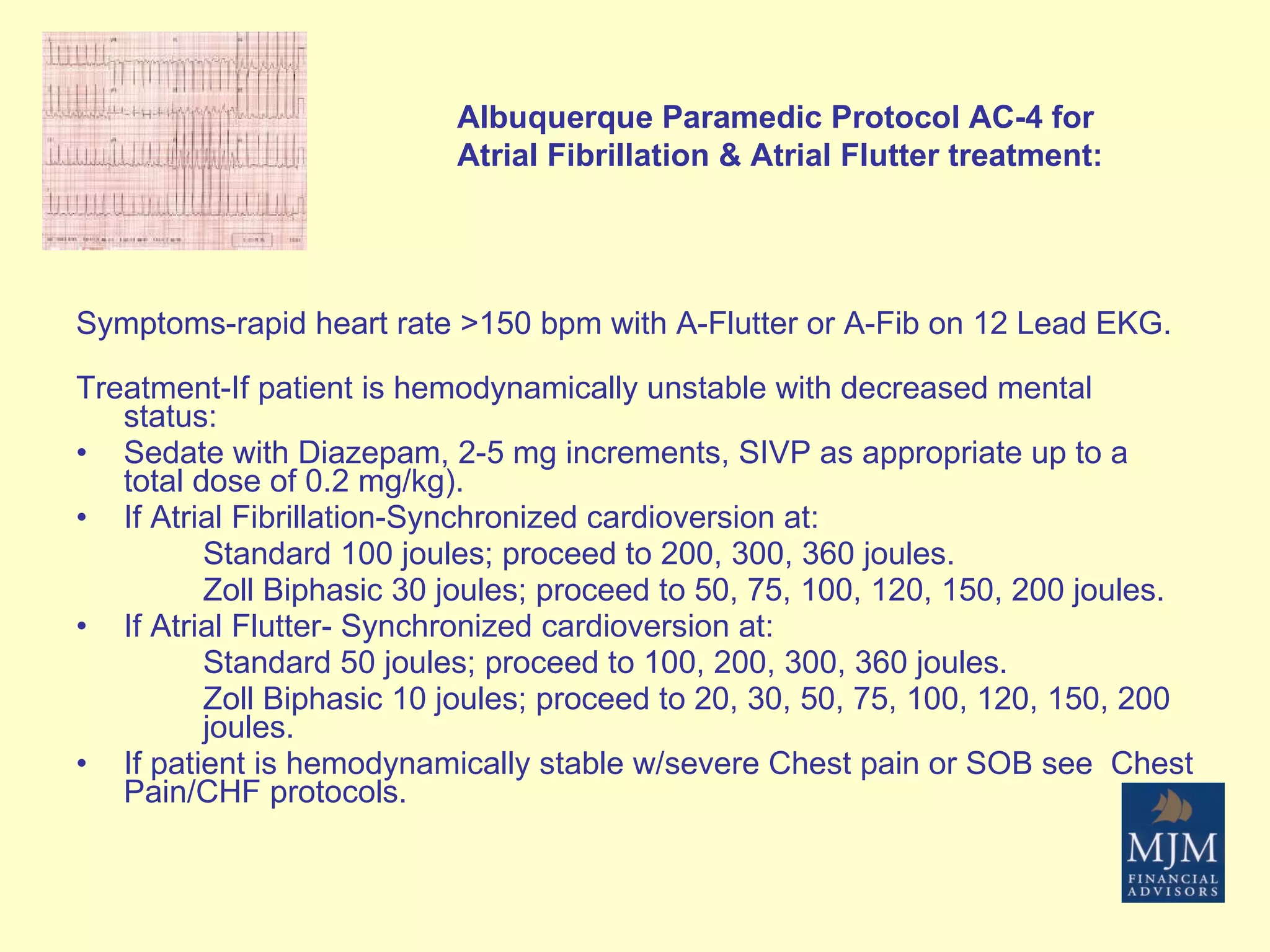Symptoms-rapid heart rate >150 bpm with A-Flutter or A-Fib on 12 Lead EKG. Treatment-If patient is hemodynamically unstable with decreased mental status: Sedate with Diazepam, 2-5 mg increments, SIVP as appropriate up to a total dose of 0.2 mg/kg). If Atrial Fibrillation-Synchronized cardioversion at: Standard 100 joules; proceed to 200, 300, 360 joules. Zoll Biphasic 30 joules; proceed to 50, 75, 100, 120, 150, 200 joules. If Atrial Flutter- Synchronized cardioversion at: Standard 50 joules; proceed to 100, 200, 300, 360 joules. Zoll Biphasic 10 joules; proceed to 20, 30, 50, 75, 100, 120, 150, 200  joules. If patient is hemodynamically stable w/severe Chest pain or SOB see  Chest Pain/CHF protocols. Albuquerque Paramedic Protocol AC-4 for Atrial Fibrillation & Atrial Flutter treatment: 