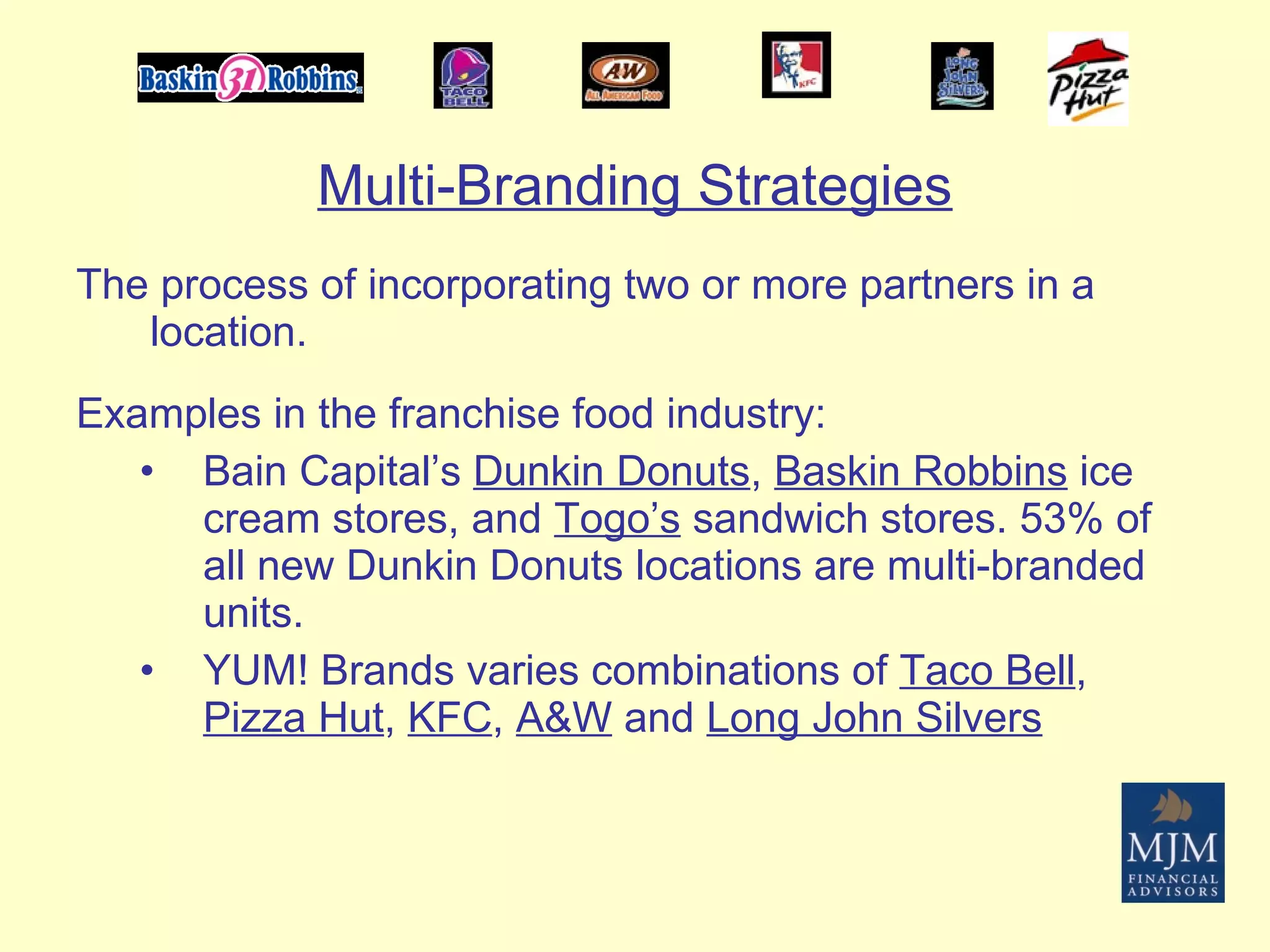 Multi-Branding Strategies The process of incorporating two or more partners in a location. Examples in the franchise food industry: Bain Capital’s  Dunkin Donuts ,  Baskin Robbins  ice cream stores, and  Togo’s  sandwich stores. 53% of all new Dunkin Donuts locations are multi-branded units.  YUM! Brands varies combinations of  Taco Bell ,  Pizza Hut ,  KFC ,  A&W  and  Long John Silvers 
