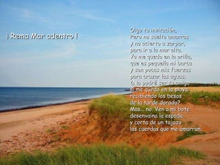 Oigo tu invitación, Pero no suelto amarras y no acierto a zarpar, para ir a la mar alta. Yo me quedo en la orilla, que es pequeña mi barca y son pocas mis fuerzas para cruzar las aguas. ¿No podré ser tu amigo si me quedo en la playa recibiendo los besos de la tarde dorada? Mas... no. Ven a mi bote desenvaina la espada y corta de un tajazo las cuerdas que me amarran. ¡ Rema Mar adentro ! 
