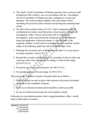REMAND
2
INSTRUCTOR
HINA SHAHID
LLB,LLM,DCLP
0320-5414744
 The Article 9 of the Constitution of Pakistan guarantee that no person would
be deprived of life or liberty save as in accordancewith law. According to
Art.10 of Constitution of Pakistan provide a safeguard as to arrest and
detention. The Courts should be mindful of the said Articles before
remanding the accused to police custodyor postponing the commencement
of trial.
 The above discussed provisions of Cr.P.C. read in conjunction with the
constitutional provisions reveal that police is duty bound to complete the
investigations within 24 hours and if police fail to complete the
investigations, police must present the arrested person to the magistrate
along with application of physical remand. It’s the discretion of the
magistrate whether to send a person on physical remand or judicial remand
subject to the following guide lines laid down by the High Court.
1. Discharge the accused at once on the grounds that there is no cause shown
for further detention. (S.63 Cr.P.C.)
2. Remand him to police custodyfor term not exceeding 15 days in whole and
send copyof his order with reasons for making it to the Session Judge.
((S.167 Cr.P.C))
3. Proceed at once to try a caused himself. ((S.190 Cr.P.C))
4. Forward the accused to Session Judge. (S.190 Cr.P.C)
There are certain conditions for grant of remand which are as follows:-
1. Physical remand can only be given when presence of accused is absolutely
necessary for the completion of inquiry.
2. In the case of physical remand period should be as short as possible
3. In case of confession personmust be sent to judicial custody.
Following are some important points which a magistrate/judicial officer should
keep in mind related to remand:-
 