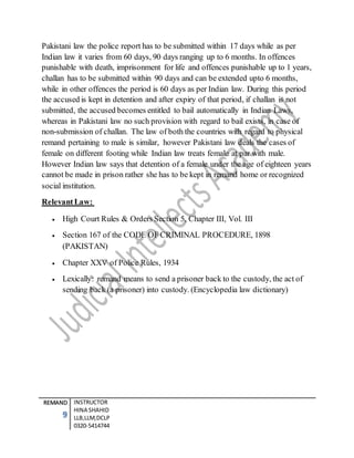 REMAND
9
INSTRUCTOR
HINA SHAHID
LLB,LLM,DCLP
0320-5414744
Pakistani law the police report has to be submitted within 17 days while as per
Indian law it varies from 60 days, 90 days ranging up to 6 months. In offences
punishable with death, imprisonment for life and offences punishable up to 1 years,
challan has to be submitted within 90 days and can be extended upto 6 months,
while in other offences the period is 60 days as per Indian law. During this period
the accused is kept in detention and after expiry of that period, if challan is not
submitted, the accused becomes entitled to bail automatically in Indian Laws,
whereas in Pakistani law no such provision with regard to bail exists, in case of
non-submission of challan. The law of both the countries with regard to physical
remand pertaining to male is similar, however Pakistani law deals the cases of
female on different footing while Indian law treats female at par with male.
However Indian law says that detention of a female under the age of eighteen years
cannot be made in prison rather she has to be kept in remand home or recognized
social institution.
RelevantLaw:
 High Court Rules & Orders Section 5, Chapter III, Vol. III
 Section 167 of the CODE OF CRIMINAL PROCEDURE, 1898
(PAKISTAN)
 Chapter XXV of Police Rules, 1934
 Lexically: remand means to send a prisoner back to the custody, the act of
sending back (a prisoner) into custody. (Encyclopedia law dictionary)
 