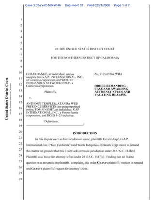 Case 3:05-cv-05169-WHA          Document 32        Filed 02/21/2006     Page 1 of 7



                                                                          1
                                                                          2
                                                                          3
                                                                          4
                                                                          5
                                                                          6                           IN THE UNITED STATES DISTRICT COURT
                                                                          7
                                                                                                  FOR THE NORTHERN DISTRICT OF CALIFORNIA
                                                                          8
                                                                          9
                                                                         10   GERARDANGÉ, an individual, and as                       No. C 05-05169 WHA
                                                                         11   assignee for G.A.P. INTERNATIONAL, INC.,
United States District Court




                                                                              a California corporation and WORLD
                                                                              INDIGENOUS NETWORK CORP., a
                               For the Northern District of California




                                                                         12   California corporation,                                 ORDER REMANDING
                                                                         13                                                           CASE AND AWARDING
                                                                                             Plaintiffs,                              ATTORNEY’S FEES AND
                                                                         14                                                           VACATING HEARING
                                                                                v.
                                                                         15   ANTHONY TEMPLER; ATANDA WEB
                                                                         16   PRESENCE SERVICES, an unincorporated
                                                                              entity; TOM KNIGHT, an individual; GAP
                                                                         17   INTERNATIONAL, INC., a Pennsylvania
                                                                              corporation; and DOES 1–25 inclusive,
                                                                         18                  Defendants.
                                                                         19                                                  /

                                                                         20                                         INTRODUCTION
                                                                         21          In this dispute over an Internet domain name, plaintiffs Gerard Angé, G.A.P.
                                                                         22   International, Inc. (“Gap California”) and World Indigenous Network Corp. move to remand
                                                                         23   this matter on grounds that this Court lacks removal jurisdiction under 28 U.S.C. 1441(b).
                                                                         24   Plaintiffs also move for attorney’s fees under 28 U.S.C. 1447(c). Finding that no federal
                                                                         25   question was presented in plaintiffs’ complaint, this order GRANTS plaintiffs’ motion to remand
                                                                         26   and GRANTS plaintiffs’ request for attorney’s fees.
                                                                         27
                                                                         28
 