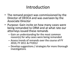 Introduction
• The remand project was commissioned by the
  Director of OEDCA and was overseen by the
  Associate Director
• Purpose: Gain incite on how many cases were
  being remanded to ORM and at what rate our
  attorneys issued these remands
  – Gain an understanding for the most common
    reason(s) for why cases were being remanded
  – Assess trends of remands over the course of FY
    2010, FY 2011 & FY2012
  – Develop suggestions / strategies for more thorough
    investigations
 