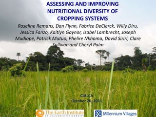 ASSESSING AND IMPROVING
              NUTRITIONAL DIVERSITY OF
                 CROPPING SYSTEMS
 Roseline Remans, Dan Flynn, Fabrice DeClerck, Willy Diru,
  Jessica Fanzo, Kaitlyn Gaynor, Isabel Lambrecht, Joseph
Mudiope, Patrick Mutuo, Phelire Nkhoma, David Siriri, Clare
                  Sullivan and Cheryl Palm




                              CIALCA
                          October 26, 2011
 