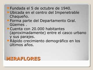 MIRAFLORESMIRAFLORES
Fundada el 5 de octubre de 1940.
Ubicada en el centro del Impenetrable
Chaqueño.
Forma parte del Departamento Gral.
Güemes .
Cuenta con 20.000 habitantes
(aproximadamente) entre el casco urbano
y sus parajes.
Rápido crecimiento demográfico en los
últimos años.
 