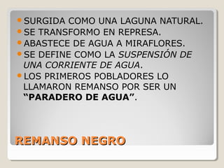 REMANSO NEGROREMANSO NEGRO
SURGIDA COMO UNA LAGUNA NATURAL.
SE TRANSFORMO EN REPRESA.
ABASTECE DE AGUA A MIRAFLORES.
SE DEFINE COMO LA SUSPENSIÓN DE
UNA CORRIENTE DE AGUA.
LOS PRIMEROS POBLADORES LO
LLAMARON REMANSO POR SER UN
“PARADERO DE AGUA”.
 