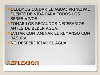 REFLEXIONREFLEXION
DEBEMOS CUIDAR EL AGUA: PRINCIPAL
FUENTE DE VIDA PARA TODOS LOS
SERES VIVOS.
TOMAR LOS RECAUDOS NECESARIOS
ANTES DE BEBER AGUA.
EVITAR CONTAMINAR EL REMANSO CON
BASURA.
NO DESPERDICIAR EL AGUA.
 