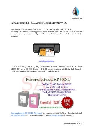 My Printer Ink
www.my-printer-ink.com
Remanufactured HP 300XL ink for DeskJet D1600 Envy 100
Remanufactured HP 301 Ink for Envy 120, 110, 100, DeskJet D1600 F2400
HP Envy 110 printer is the upgraded version of HP Envy 100 which has high quality
scanner and easy access cartridges available for ePrint and direct wireless print within
network.
HP DeskJet D1600 Printer
ALL of that Envy 120, 110, 100, DeskJet D1600 F2400 printers uses HP 300 black
(CC644EE) ink or HP 300 Colour (CC644EE) cartridge. Also available in High Capacity
yield; Remanufactured 300XL for both colour and black ink.
Remanufactured HP 300XL Multipack Ink can cost about £10.95 and Genuine Original
HP 300XL Colour CC644EE can cost £26.99 nad HP 300XL Black Ink is £22.97.
 