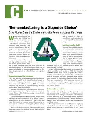 August 2002 | www.rechargermagazine.com
C Cartridge Solutions
‘Remanufacturing is a Superior Choice’
Save Money, Save the Environment with Remanufactured Cartridges
W
hat is remanufacturing? It’s
reusing and refilling ink
and toner printer car-
tridges so they can be used again.
Used cartridges are collected from
consumers and businesses, and
sorted by remanufacturers. The car-
tridges are disassembled and
cleaned, and any necessary replace-
ment parts are added. High-quality
toner or ink is added, and the car-
tridges are tested and packaged for
distribution.
Remanufactured cartridges con-
tain high-quality components, and
give excellent printing results. More
than 3 million companies around the world already rely on
these quality products for their printing needs. They trust the
quality and reliability of remanufactured cartridges for their
day-to-day printing needs as well as for their most important
projects.
Remanufacturing and the Environment
Every year, more than 300 million plastic printer cartridges end
up dumped in landfills in the United States and around the
world — almost eight cartridges are thrown away in the United
States every second, industry sources say. While we can never
completely stop the cycle of cartridges entering the waste
stream, we can at least stem the flow.
According to Lyra Research, in 2002 almost one billion toner
and inkjet cartridges will be shipped worldwide, and only 13
percent of those will be third-party cartridges, many of which
are remanufactured.
Remanufacturing matters. Every cartridge that we reman-
ufacture is one fewer going directly to the landfill. For every
remanufactured cartridge purchased, it’s one less new car-
tridge that needs to be produced, saving it from entering the
waste stream and from draining the planet’s natural
resources.
In fact, many printer cartridges end up dumped in places
you’d never expect — in rural areas of Asia, where they often
end up dumped in rivers or
stacked along roads, according to
a recent report by environmental
groups.
Save Money and Get Quality
Of course, many companies want to
be environmentally sensitive, but
the main reason companies use
remanufactured cartridges is to save
money. Most remanufactured car-
tridges are 40 to 60 percent cheaper
than the original equipment manu-
facturers’ (OEM) cartridges, with
comparable quality and reliability.
In fact, many remanufactured car-
tridges last longer, as they often have up to 20 percent more
toner than OEM cartridges.
In short, printer cartridges don’t need to be so expensive. In
order to protect their profit margins, the OEMs often claim that
non-OEM cartridges might damage your printer. No manufac-
turer (or remanufacturer) can guarantee that a cartridge will
never fail, but there is little chance that a toner or ink cartridge
could ever affect the functionality of a printer or fax machine.
Plus, many remanufacturers offer guarantees, promising to
repair any possible related damage; due to the excellent quality
of remanufactured products, this is an offer they almost never
have to make good on.
Customers Deserve a Choice
The way many OEMs design their cartridges discourages reuse
and remanufacturing. It would benefit both the environment
and consumers for the cartridges to be designed so that they can
be reused more easily. No car manufacturer would be allowed to
require consumers to buy its own brand of gasoline. Consumers
deserve a choice, and third-party suppliers and remanufacturers
provide that option.
Plus, many remanufacturers are small businesses, employing
workers from the local communities. There are more than
500,000 people employed by remanufacturers in the United
States.
by Megan Taylor | Recharger Magazine
Reprinted with permission from Recharger Magazine
 