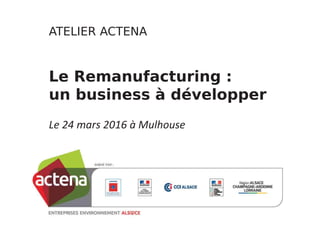 ATELIER!ACTENA
Le!Remanufacturing :!
un!business!à!développer
Le 24 mars 2016 à Mulhouse
 