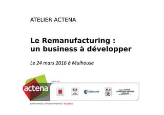 ATELIER ACTENA
Le Remanufacturing :
un business à développer
Le 24 mars 2016 à Mulhouse
 