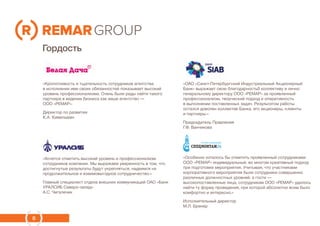 8
Гордость
«Кропотливость и тщательность сотрудников агентства
в исполнении ими своих обязанностей показывает высокий
уровень профессионализма. Очень были рады найти такого
партнера в ведении бизнеса как ваше агентство —
ООО «РЕМАР».
Директор по развития
К.А. Кимельман
«ОАО «Санкт-Петербургский Индустриальный Акционерный
Банк» выражает свою благодарностьб коллективу и лично
генеральному директору ООО «РЕМАР» за проявленный
профессионализм, творческий подход и оперативность
в выполнении поставленных задач. Результатом работы
остался доволен коллектив Банка, его акционеры, клиенты
и партнеры.»
Председатель Правления
Г.Ф. Ванчикова
«Хочется отметить высокий уровень и профессионализм
сотрудников компании. Мы выражаем уверенность в том, что
достигнутые результаты будут укрепляться, надеемся на
продолжительное и взаимовыгодное сотрудничество.»
Главный специалист отдела внешних коммуникаций ОАО «Банк
УРАЛСИБ Северо-запад»
А.С. Чигалечик
«Особенно хотелось бы отметить проявленный сотрудниками
ООО «РЕМАР» индивидуальный, во многом креативный подход
при подготовке мероприятия. Учитывая, что участниками
корпоративного мероприятия были сотрудники совершенно
различных должностных уровней, а гости —
высокопоставленные лица, сотрудникам ООО «РЕМАР» удалось
найти ту форму проведения, при которой абсолютно всем было
комфортно и интересно.»
Исполнительный директор
М.Л. Бренер
 