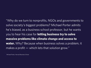 “Why do we turn to nonprofits, NGOs and governments to 
solve society’s biggest problems? Michael Porter admits 
he’s biased, as a business school professor, but he wants 
you to hear his case for letting business try to solve 
massive problems like climate change and access to 
water. Why? Because when business solves a problem, it 
makes a profit — which lets that solution grow.” 
Michael Porter, Harvard Business School 
 