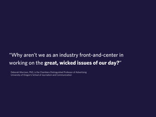 “Why aren’t we as an industry front-and-center in 
working on the great, wicked issues of our day?” 
Deborah Morrison, PhD, is the Chambers Distinguished Professor of Advertising 
University of Oregon’s School of Journalism and Communication 
 