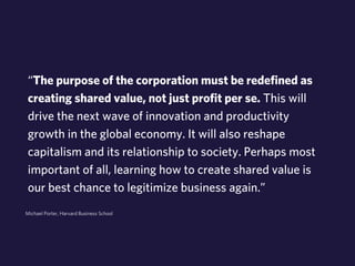 “The purpose of the corporation must be redefined as 
creating shared value, not just profit per se. This will 
drive the next wave of innovation and productivity 
growth in the global economy. It will also reshape 
capitalism and its relationship to society. Perhaps most 
important of all, learning how to create shared value is 
our best chance to legitimize business again.” 
Michael Porter, Harvard Business School 
 