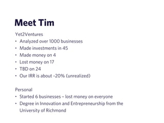 Meet Tim 
Yet2Ventures 
• Analyzed over 1000 businesses 
• Made investments in 45 
• Made money on 4 
• Lost money on 17 
• TBD on 24 
• Our IRR is about ~20% (unrealized) 
! 
Personal 
• Started 6 businesses – lost money on everyone 
• Degree in Innovation and Entrepreneurship from the 
University of Richmond 
 