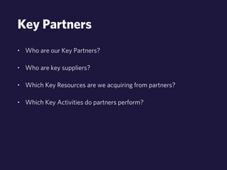 Key Partners 
• Who are our Key Partners? 
• Who are key suppliers? 
• Which Key Resources are we acquiring from partners? 
• Which Key Activities do partners perform? 
 