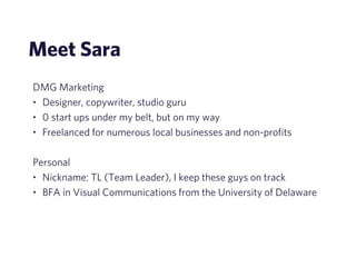 Meet Sara 
DMG Marketing 
• Designer, copywriter, studio guru 
• 0 start ups under my belt, but on my way 
• Freelanced for numerous local businesses and non-profits 
! 
Personal 
• Nickname: TL (Team Leader), I keep these guys on track 
• BFA in Visual Communications from the University of Delaware 
 