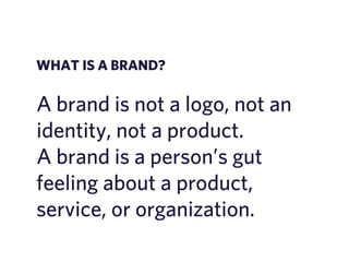WHAT IS A BRAND? 
A brand is not a logo, not an 
identity, not a product. 
A brand is a person’s gut 
feeling about a product, 
service, or organization. 
 