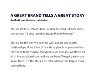 A GREAT BRAND TELLS A GREAT STORY 
And luckily we all make great stories. 
! 
Marina Willer of Wolff Olins London declared, “It’s not about 
consistency, it’s about creating stories that make sense.” 
! 
Stories are the way we connect with people and create 
relationships. If we think of brands as people or personalities, 
they need to be magical storytellers. As humans, we thrive on 
all of the emotional connections we have. We get passionate 
about them. It’s the stories we tell and hear that trigger those 
connections. 
 