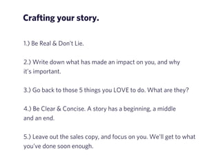 Crafting your story. 
1.) Be Real & Don’t Lie. 
! 
2.) Write down what has made an impact on you, and why 
it’s important. 
! 
3.) Go back to those 5 things you LOVE to do. What are they? 
! 
4.) Be Clear & Concise. A story has a beginning, a middle 
and an end. 
! 
5.) Leave out the sales copy, and focus on you. We’ll get to what 
you’ve done soon enough. 
 