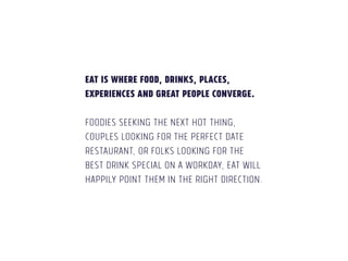 EAT is where food, drinks, places, 
experiences and great people converge. 
! 
Foodies seeking the next hot thing, 
couples looking for the perfect date 
restaurant, or folks looking for the 
best drink special on a workday, EAT will 
happily point them in the right direction. 
 