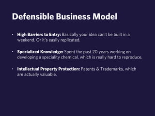 Defensible Business Model 
• High Barriers to Entry: Basically your idea can’t be built in a 
weekend. Or it’s easily replicated. 
• Specialized Knowledge: Spent the past 20 years working on 
developing a speciality chemical, which is really hard to reproduce. 
• Intellectual Property Protection: Patents & Trademarks, which 
are actually valuable. 
 
