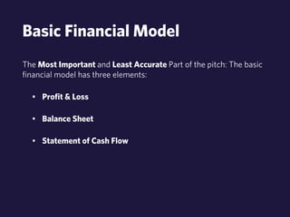 Basic Financial Model 
The Most Important and Least Accurate Part of the pitch: The basic 
financial model has three elements: 
• Profit & Loss 
• Balance Sheet 
• Statement of Cash Flow 
 