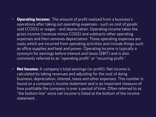 • Operating Income: The amount of profit realized from a business's 
operations after taking out operating expenses - such as cost of goods 
sold (COGS) or wages - and depreciation. Operating income takes the 
gross income (revenue minus COGS) and subtracts other operating 
expenses and then removes depreciation. These operating expenses are 
costs which are incurred from operating activities and include things such 
as office supplies and heat and power. Operating Income is typically a 
synonym for earnings before interest and taxes (EBIT) and is also 
commonly referred to as "operating profit" or "recurring profit." 
• Net Income: A company's total earnings (or profit). Net income is 
calculated by taking revenues and adjusting for the cost of doing 
business, depreciation, interest, taxes and other expenses. This number is 
found on a company's income statement and is an important measure of 
how profitable the company is over a period of time. Often referred to as 
"the bottom line" since net income is listed at the bottom of the income 
statement. 
 