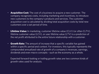 • Acquisition Cost: The cost of a business to acquire a new customer. The 
company recognizes costs, including marketing and incentives, to introduce 
new customers to the company's products and services. The customer 
acquisition cost is calculated by dividing total acquisition costs by total new 
customers over a set period of time. 
• Lifetime Value: In marketing, customer lifetime value (CLV) (or often CLTV), 
lifetime customer value (LCV), or user lifetime value (LTV) is a prediction of 
the net profit attributed to the entire future relationship with a customer. 
• Growth Rate: The amount of increase that a specific variable has gained 
within a specific period and context. For investors, this typically represents the 
compounded annualized rate of growth of a company's revenues, earnings, 
dividends and even macro concepts - such as the economy as a whole. 
Expected forward-looking or trailing growth rates are two common kinds of 
growth rates used for analysis. 
 