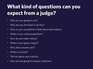 What kind of questions can you 
expect from a judge? 
• Why are you going to win? 
• Why are you the team to do this? 
• Who is your competition? Both direct and indirect. 
• What is your value proposition? 
• How do you make money? 
• What is your gross margin? 
• Why does anyone care? 
• What is success? 
• Tell me about your traction. 
• How are you going to acquire customers 
 