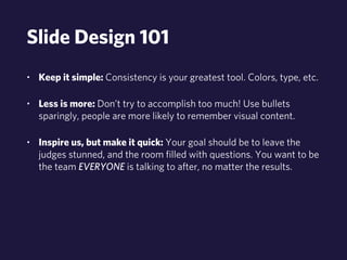 Slide Design 101 
• Keep it simple: Consistency is your greatest tool. Colors, type, etc. 
• Less is more: Don’t try to accomplish too much! Use bullets 
sparingly, people are more likely to remember visual content. 
• Inspire us, but make it quick: Your goal should be to leave the 
judges stunned, and the room filled with questions. You want to be 
the team EVERYONE is talking to after, no matter the results. 
 