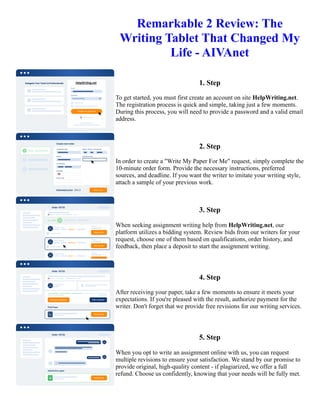 Remarkable 2 Review: The
Writing Tablet That Changed My
Life - AIVAnet
1. Step
To get started, you must first create an account on site HelpWriting.net.
The registration process is quick and simple, taking just a few moments.
During this process, you will need to provide a password and a valid email
address.
2. Step
In order to create a "Write My Paper For Me" request, simply complete the
10-minute order form. Provide the necessary instructions, preferred
sources, and deadline. If you want the writer to imitate your writing style,
attach a sample of your previous work.
3. Step
When seeking assignment writing help from HelpWriting.net, our
platform utilizes a bidding system. Review bids from our writers for your
request, choose one of them based on qualifications, order history, and
feedback, then place a deposit to start the assignment writing.
4. Step
After receiving your paper, take a few moments to ensure it meets your
expectations. If you're pleased with the result, authorize payment for the
writer. Don't forget that we provide free revisions for our writing services.
5. Step
When you opt to write an assignment online with us, you can request
multiple revisions to ensure your satisfaction. We stand by our promise to
provide original, high-quality content - if plagiarized, we offer a full
refund. Choose us confidently, knowing that your needs will be fully met.
Remarkable 2 Review: The Writing Tablet That Changed My Life - AIVAnet Remarkable 2 Review: The Writing
Tablet That Changed My Life - AIVAnet
 